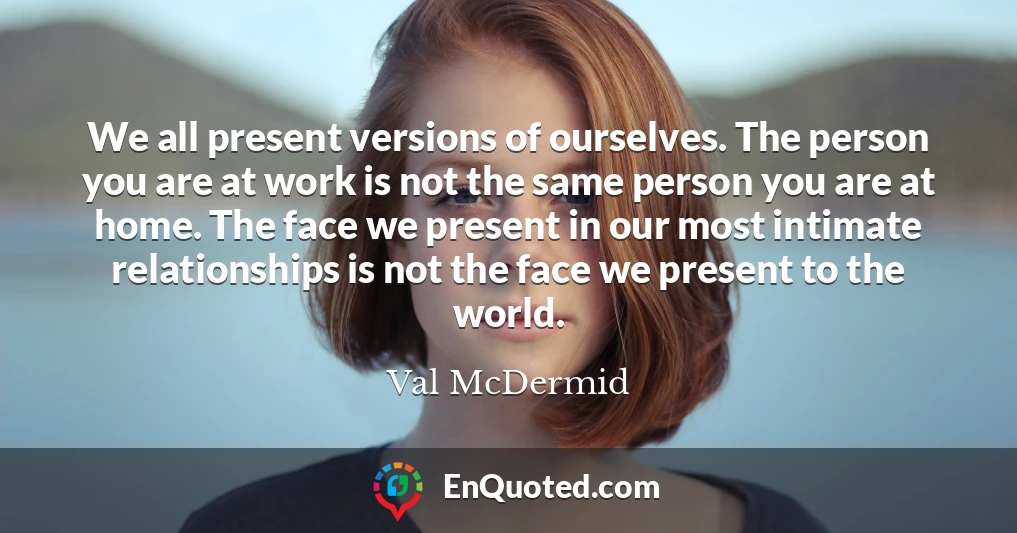 We all present versions of ourselves. The person you are at work is not the same person you are at home. The face we present in our most intimate relationships is not the face we present to the world.