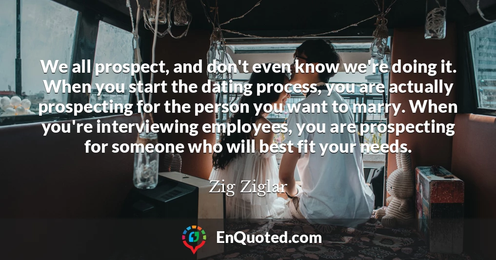We all prospect, and don't even know we're doing it. When you start the dating process, you are actually prospecting for the person you want to marry. When you're interviewing employees, you are prospecting for someone who will best fit your needs.