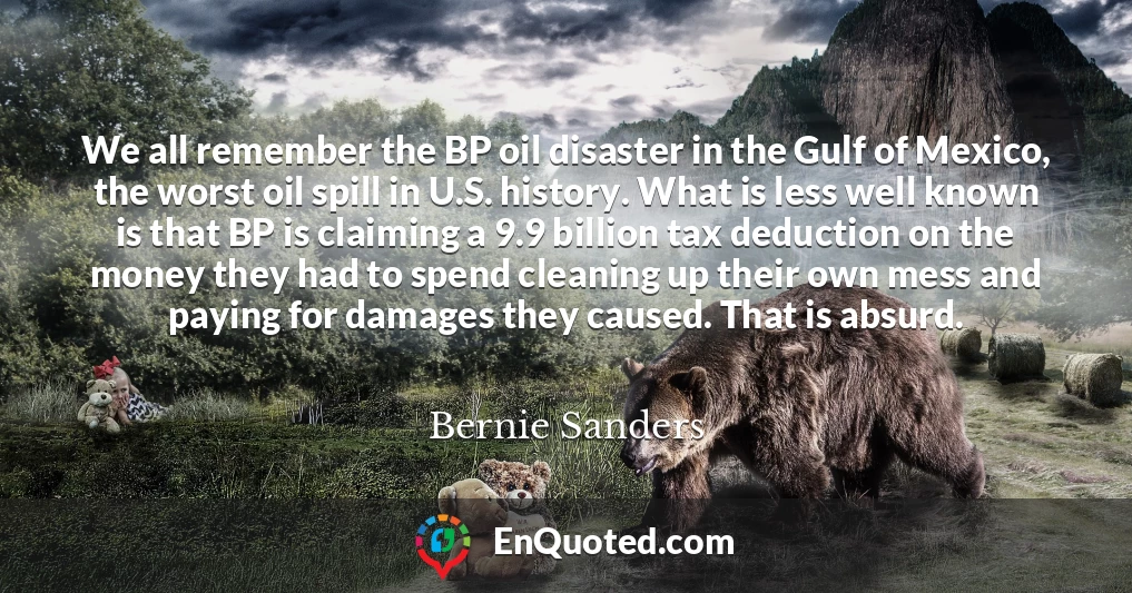 We all remember the BP oil disaster in the Gulf of Mexico, the worst oil spill in U.S. history. What is less well known is that BP is claiming a 9.9 billion tax deduction on the money they had to spend cleaning up their own mess and paying for damages they caused. That is absurd.