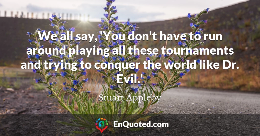 We all say, 'You don't have to run around playing all these tournaments and trying to conquer the world like Dr. Evil.'