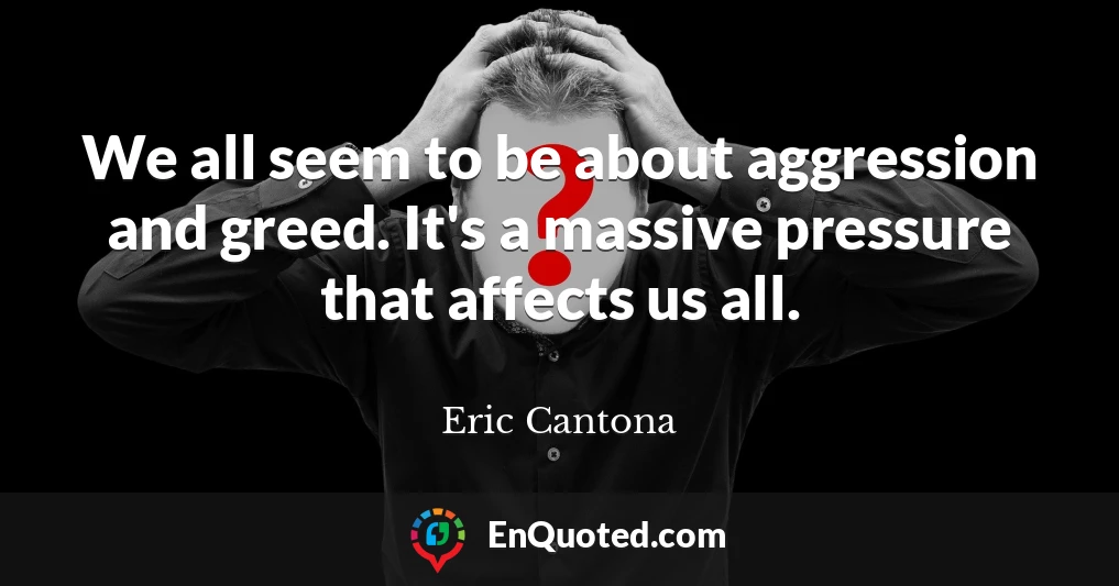 We all seem to be about aggression and greed. It's a massive pressure that affects us all.