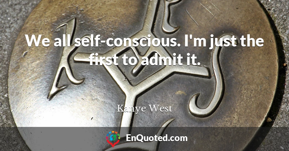 We all self-conscious. I'm just the first to admit it.