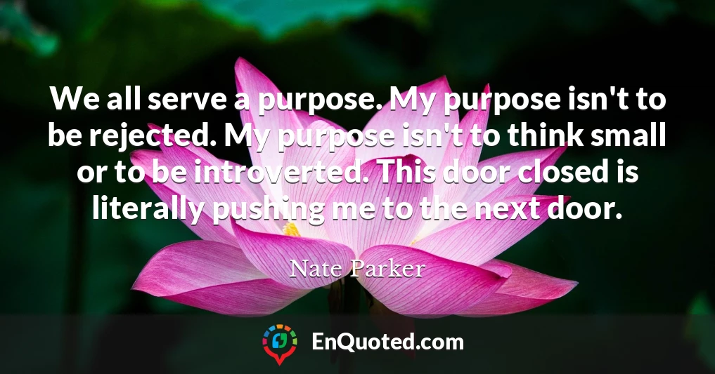 We all serve a purpose. My purpose isn't to be rejected. My purpose isn't to think small or to be introverted. This door closed is literally pushing me to the next door.