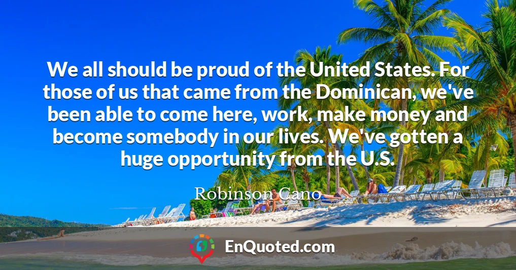 We all should be proud of the United States. For those of us that came from the Dominican, we've been able to come here, work, make money and become somebody in our lives. We've gotten a huge opportunity from the U.S.