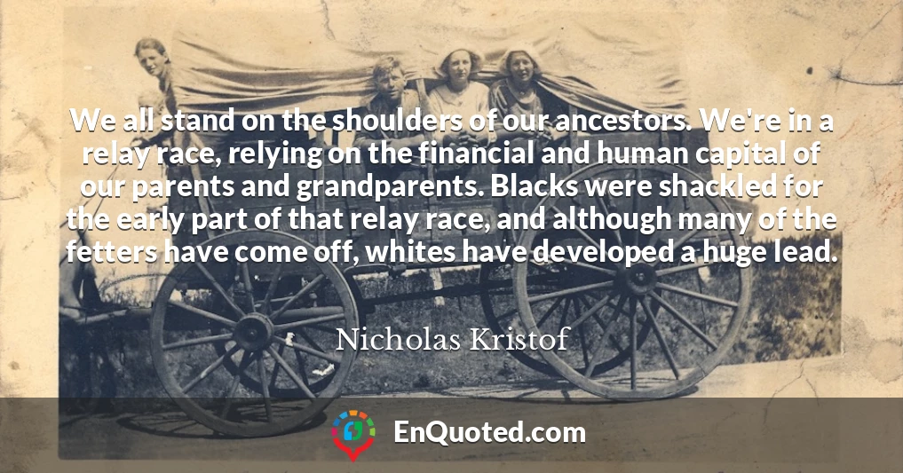 We all stand on the shoulders of our ancestors. We're in a relay race, relying on the financial and human capital of our parents and grandparents. Blacks were shackled for the early part of that relay race, and although many of the fetters have come off, whites have developed a huge lead.