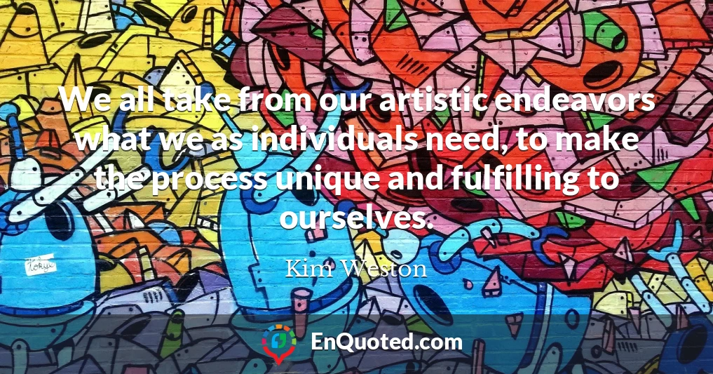 We all take from our artistic endeavors what we as individuals need, to make the process unique and fulfilling to ourselves.