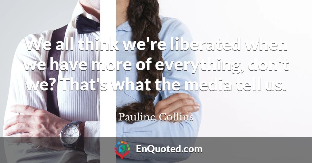 We all think we're liberated when we have more of everything, don't we? That's what the media tell us.