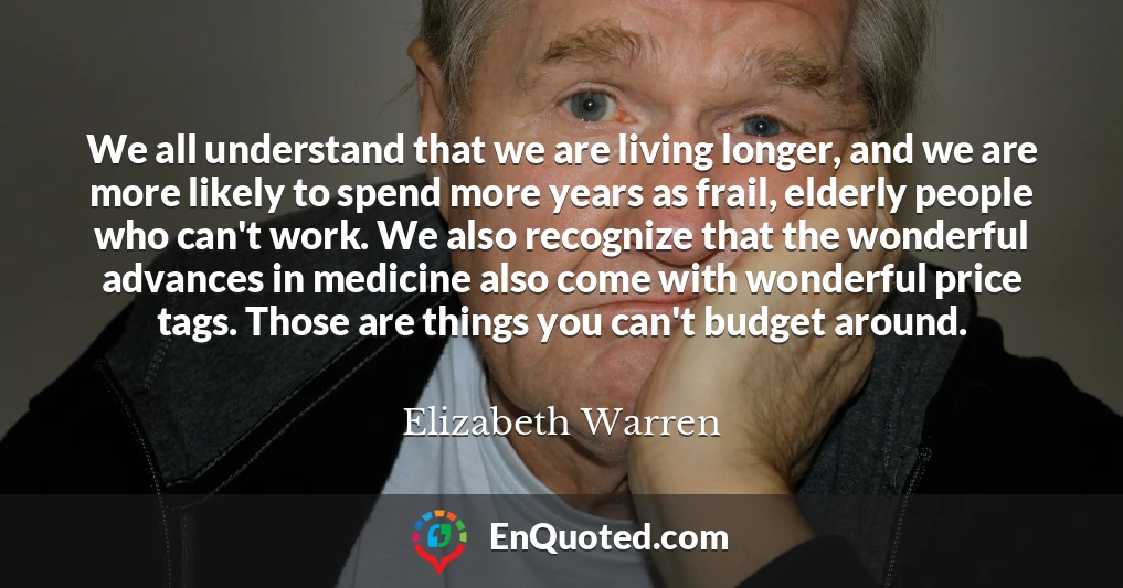 We all understand that we are living longer, and we are more likely to spend more years as frail, elderly people who can't work. We also recognize that the wonderful advances in medicine also come with wonderful price tags. Those are things you can't budget around.
