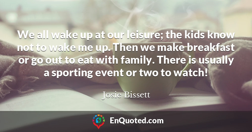 We all wake up at our leisure; the kids know not to wake me up. Then we make breakfast or go out to eat with family. There is usually a sporting event or two to watch!