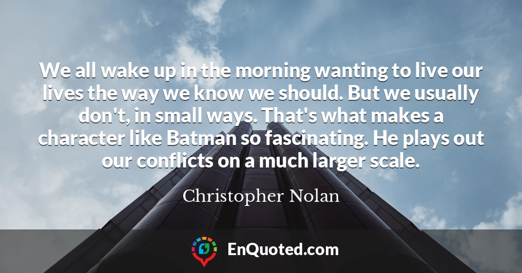We all wake up in the morning wanting to live our lives the way we know we should. But we usually don't, in small ways. That's what makes a character like Batman so fascinating. He plays out our conflicts on a much larger scale.