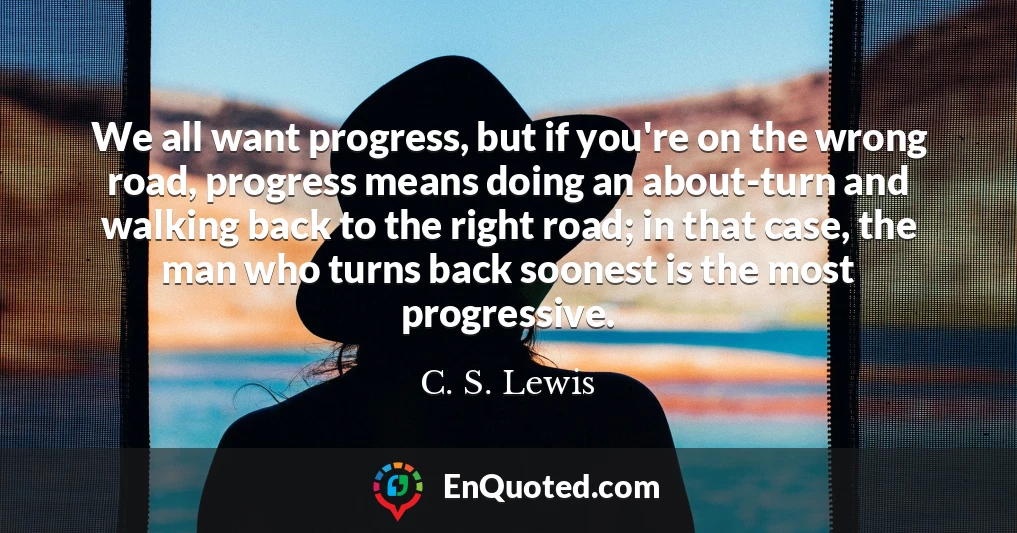 We all want progress, but if you're on the wrong road, progress means doing an about-turn and walking back to the right road; in that case, the man who turns back soonest is the most progressive.