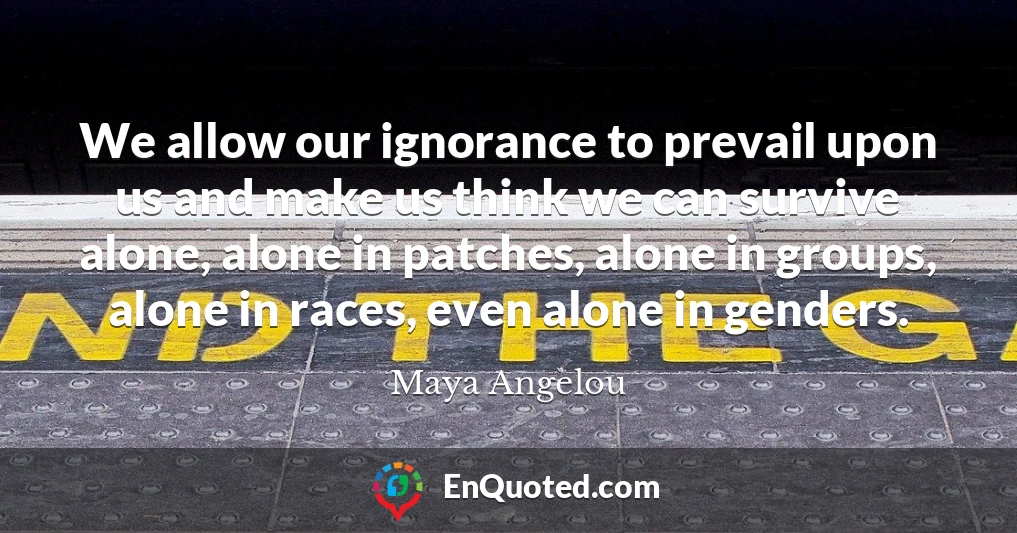 We allow our ignorance to prevail upon us and make us think we can survive alone, alone in patches, alone in groups, alone in races, even alone in genders.