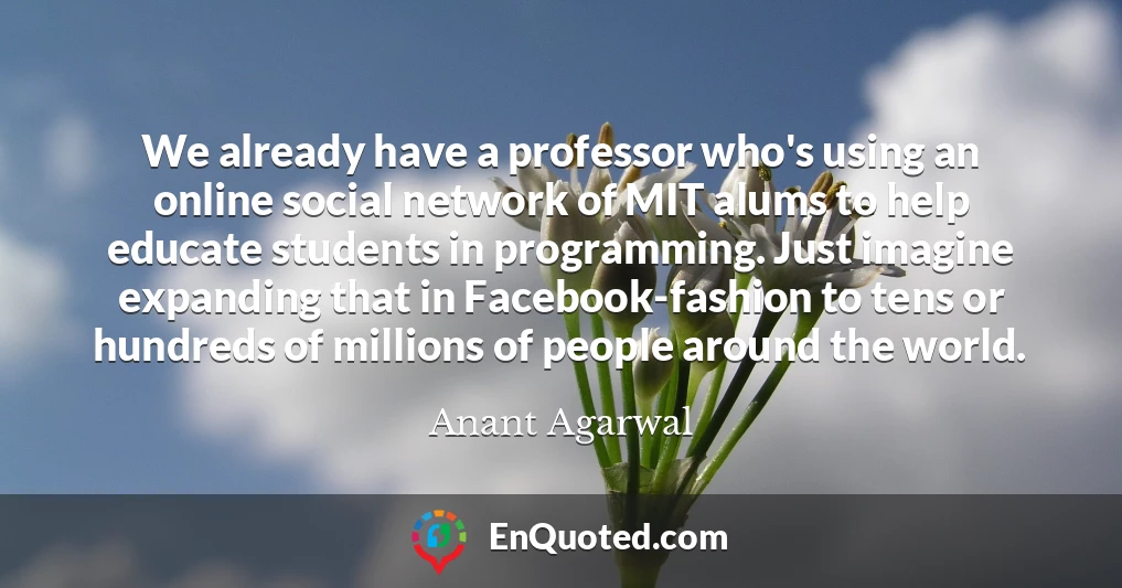 We already have a professor who's using an online social network of MIT alums to help educate students in programming. Just imagine expanding that in Facebook-fashion to tens or hundreds of millions of people around the world.