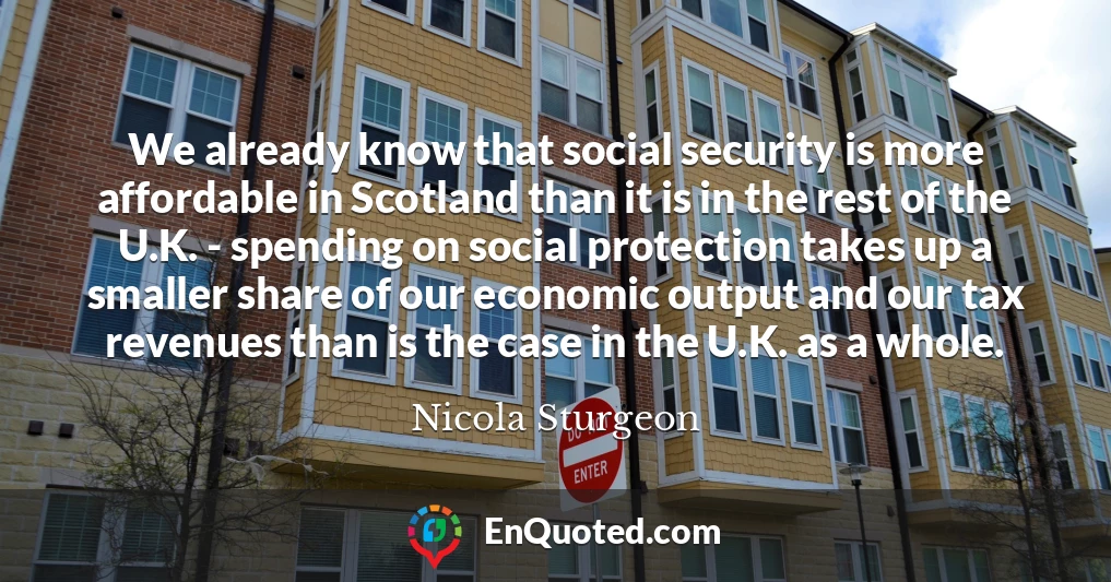 We already know that social security is more affordable in Scotland than it is in the rest of the U.K. - spending on social protection takes up a smaller share of our economic output and our tax revenues than is the case in the U.K. as a whole.