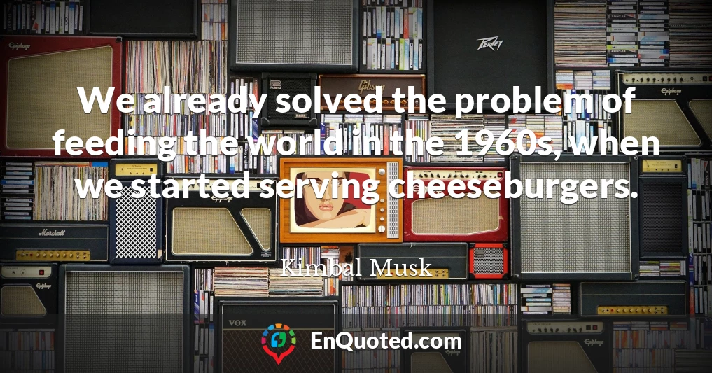 We already solved the problem of feeding the world in the 1960s, when we started serving cheeseburgers.