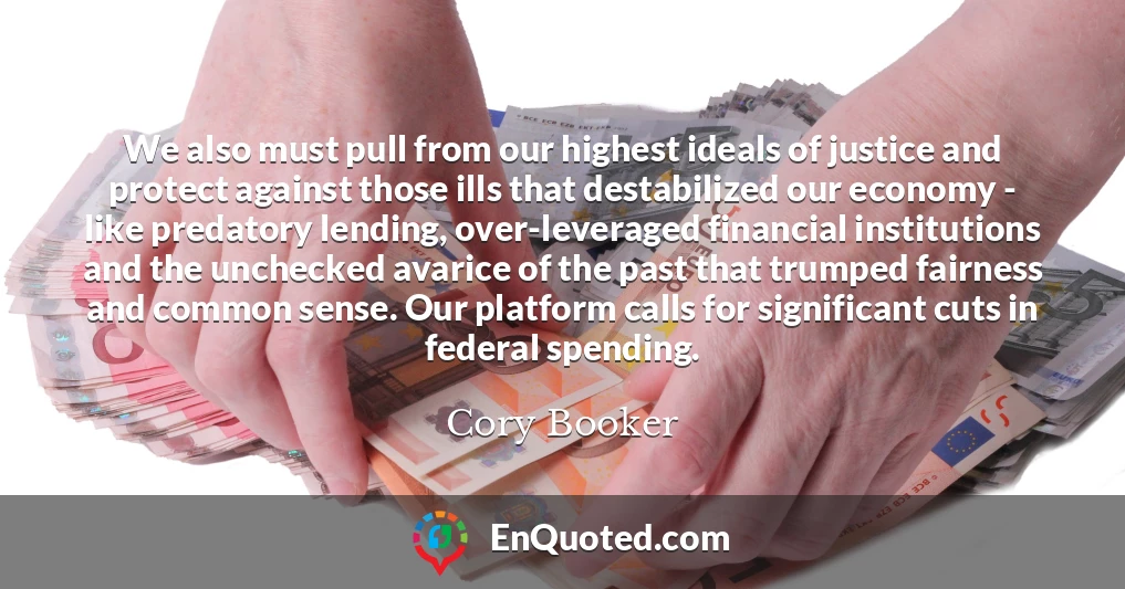 We also must pull from our highest ideals of justice and protect against those ills that destabilized our economy - like predatory lending, over-leveraged financial institutions and the unchecked avarice of the past that trumped fairness and common sense. Our platform calls for significant cuts in federal spending.