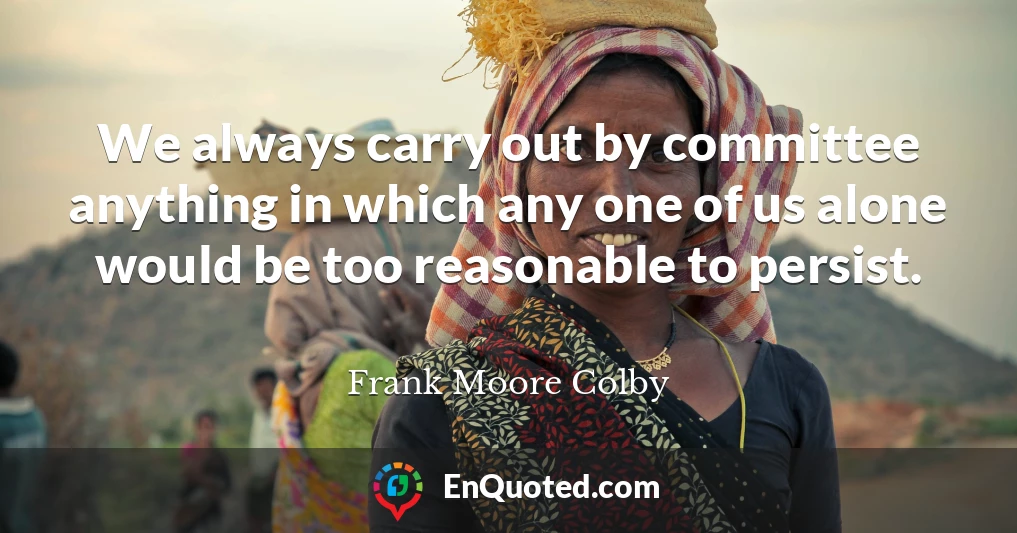We always carry out by committee anything in which any one of us alone would be too reasonable to persist.