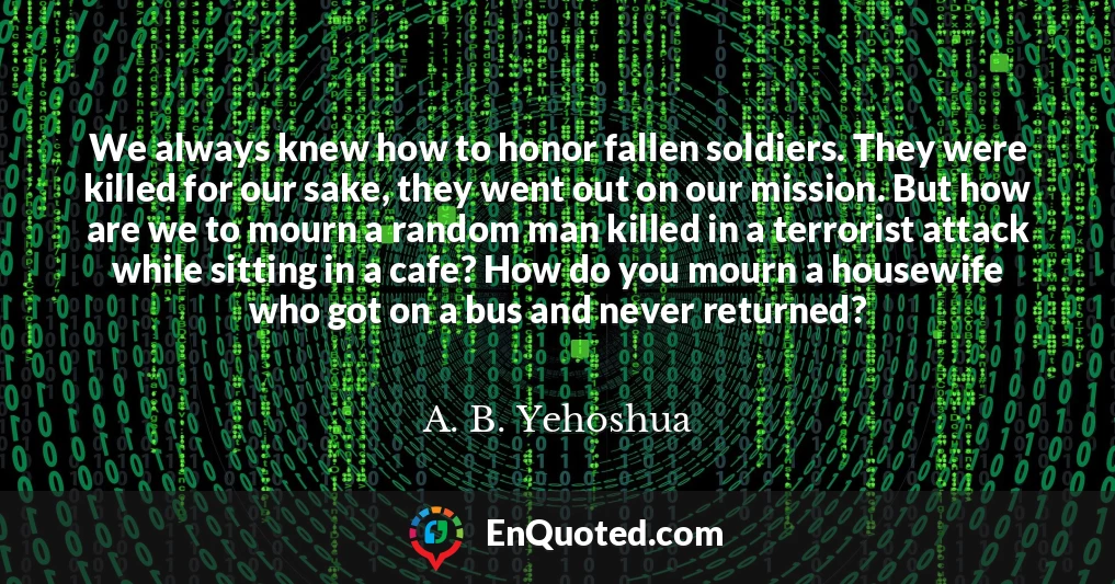 We always knew how to honor fallen soldiers. They were killed for our sake, they went out on our mission. But how are we to mourn a random man killed in a terrorist attack while sitting in a cafe? How do you mourn a housewife who got on a bus and never returned?