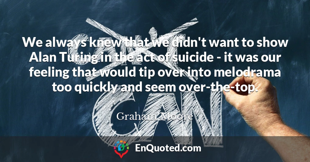We always knew that we didn't want to show Alan Turing in the act of suicide - it was our feeling that would tip over into melodrama too quickly and seem over-the-top.