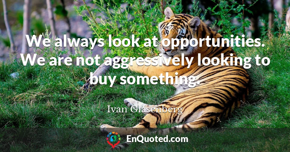 We always look at opportunities. We are not aggressively looking to buy something.