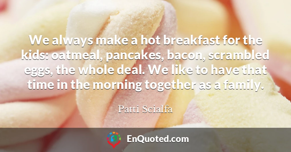 We always make a hot breakfast for the kids: oatmeal, pancakes, bacon, scrambled eggs, the whole deal. We like to have that time in the morning together as a family.
