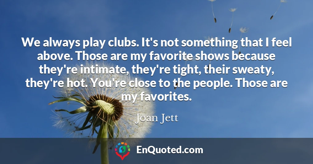 We always play clubs. It's not something that I feel above. Those are my favorite shows because they're intimate, they're tight, their sweaty, they're hot. You're close to the people. Those are my favorites.