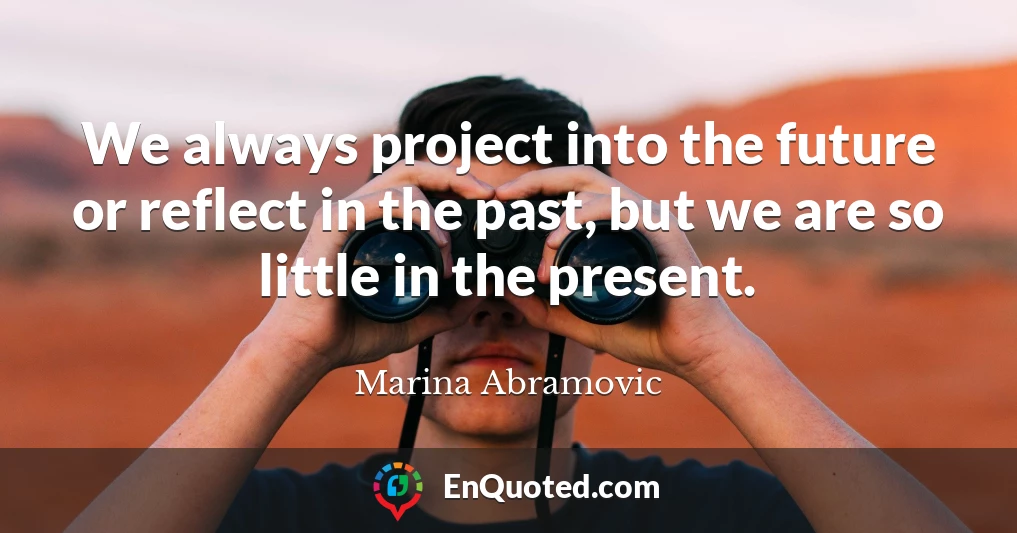 We always project into the future or reflect in the past, but we are so little in the present.