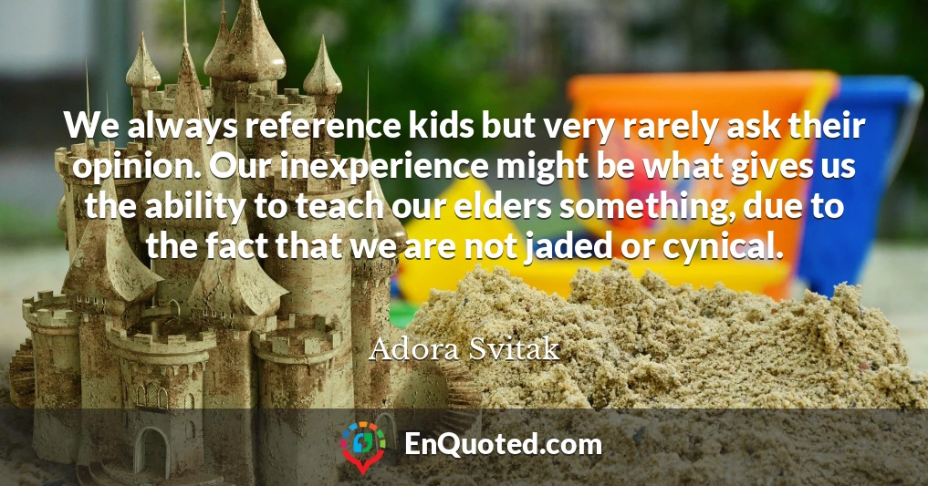 We always reference kids but very rarely ask their opinion. Our inexperience might be what gives us the ability to teach our elders something, due to the fact that we are not jaded or cynical.