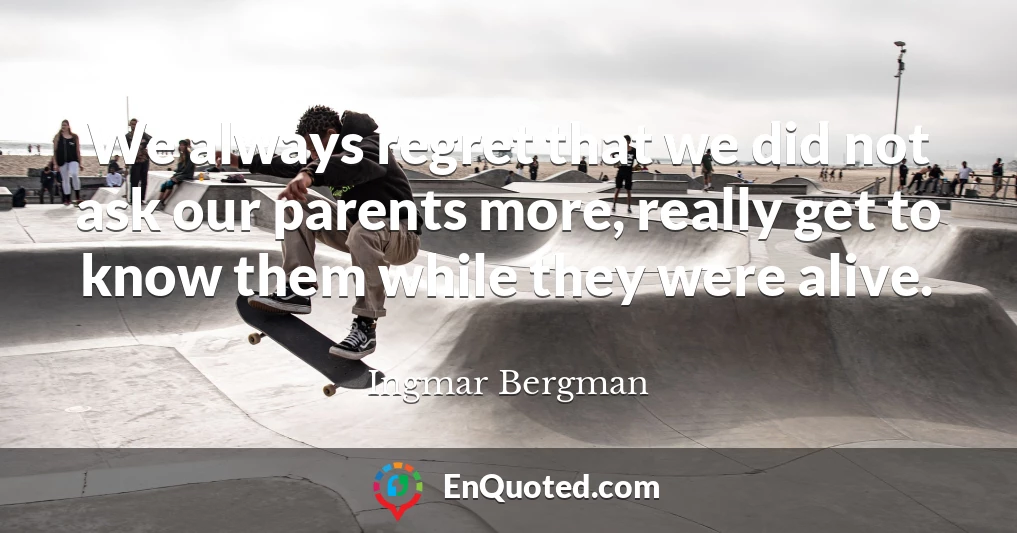 We always regret that we did not ask our parents more, really get to know them while they were alive.