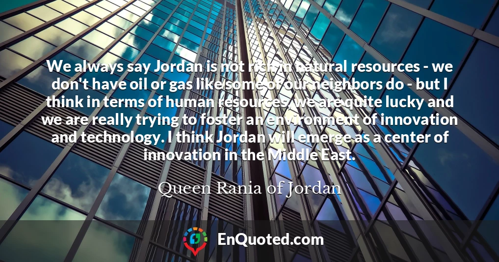 We always say Jordan is not rich in natural resources - we don't have oil or gas like some of our neighbors do - but I think in terms of human resources, we are quite lucky and we are really trying to foster an environment of innovation and technology. I think Jordan will emerge as a center of innovation in the Middle East.