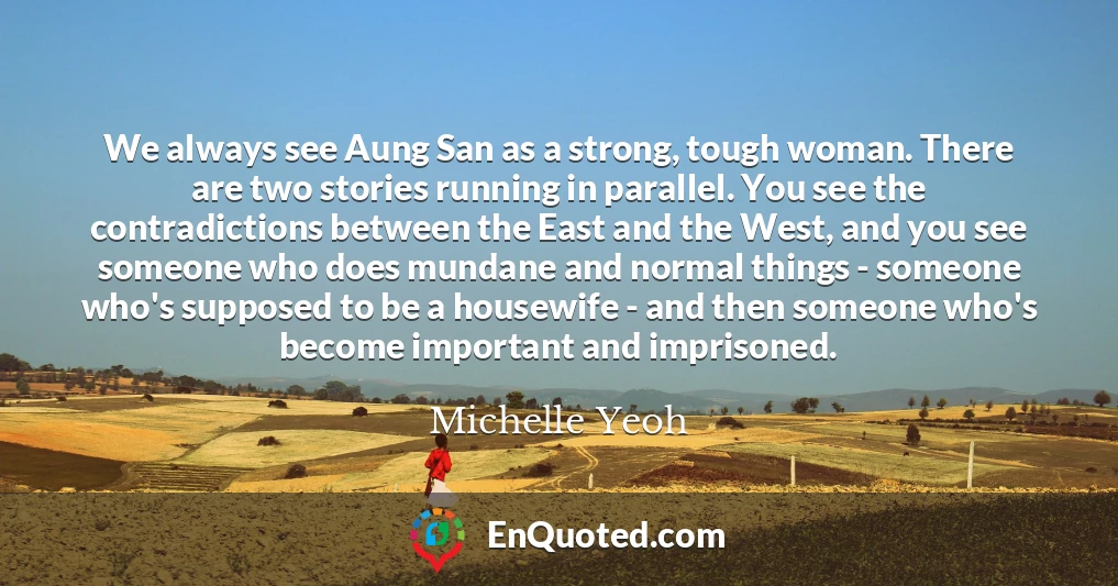 We always see Aung San as a strong, tough woman. There are two stories running in parallel. You see the contradictions between the East and the West, and you see someone who does mundane and normal things - someone who's supposed to be a housewife - and then someone who's become important and imprisoned.