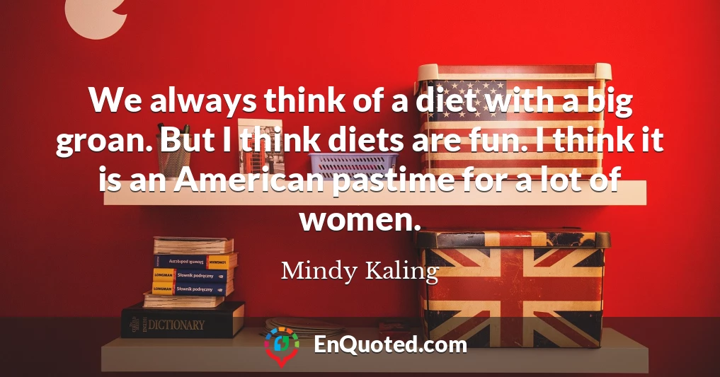 We always think of a diet with a big groan. But I think diets are fun. I think it is an American pastime for a lot of women.