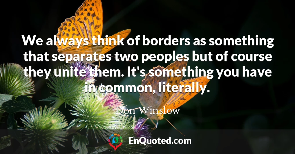 We always think of borders as something that separates two peoples but of course they unite them. It's something you have in common, literally.