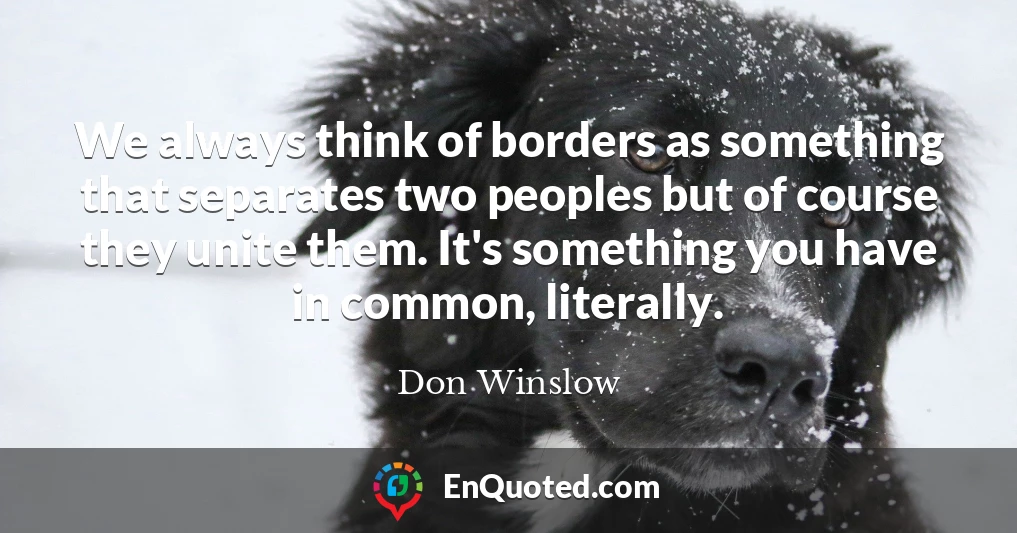 We always think of borders as something that separates two peoples but of course they unite them. It's something you have in common, literally.