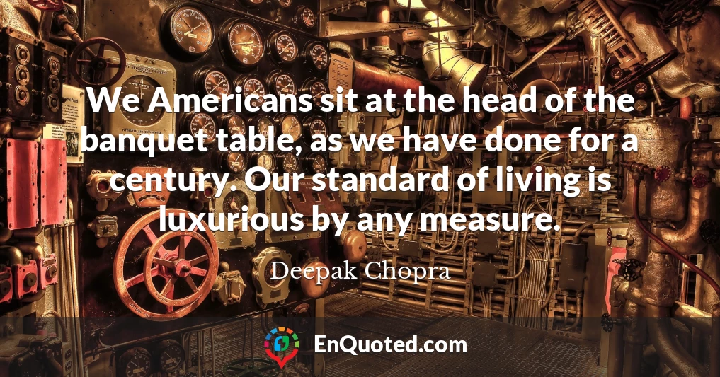 We Americans sit at the head of the banquet table, as we have done for a century. Our standard of living is luxurious by any measure.