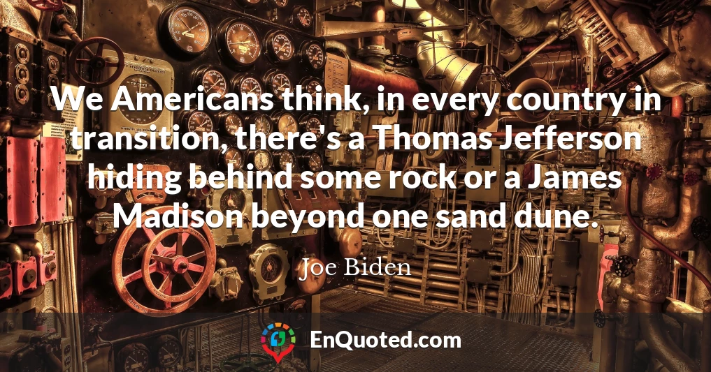 We Americans think, in every country in transition, there's a Thomas Jefferson hiding behind some rock or a James Madison beyond one sand dune.
