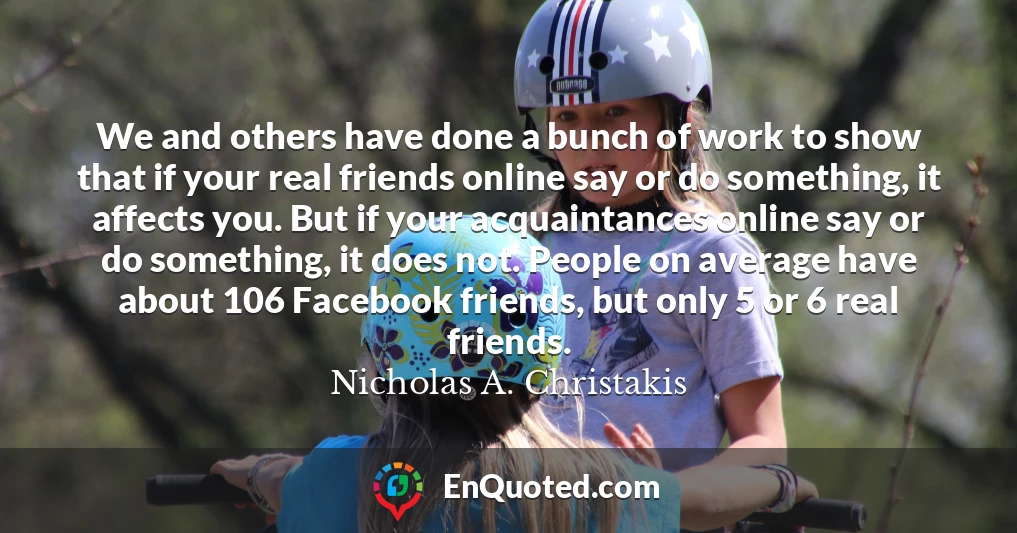 We and others have done a bunch of work to show that if your real friends online say or do something, it affects you. But if your acquaintances online say or do something, it does not. People on average have about 106 Facebook friends, but only 5 or 6 real friends.