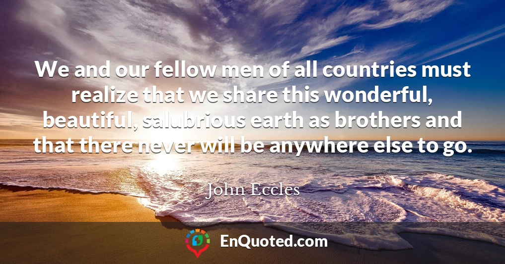 We and our fellow men of all countries must realize that we share this wonderful, beautiful, salubrious earth as brothers and that there never will be anywhere else to go.