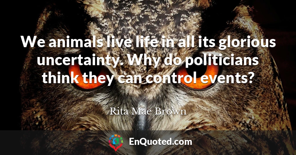 We animals live life in all its glorious uncertainty. Why do politicians think they can control events?