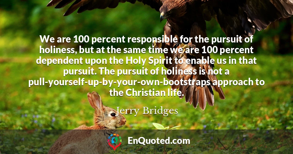 We are 100 percent responsible for the pursuit of holiness, but at the same time we are 100 percent dependent upon the Holy Spirit to enable us in that pursuit. The pursuit of holiness is not a pull-yourself-up-by-your-own-bootstraps approach to the Christian life.