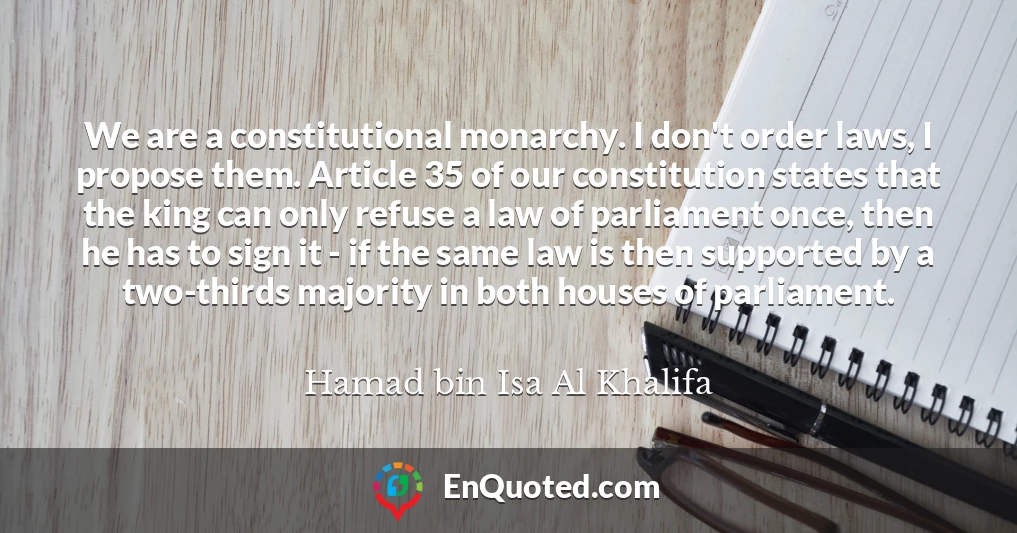 We are a constitutional monarchy. I don't order laws, I propose them. Article 35 of our constitution states that the king can only refuse a law of parliament once, then he has to sign it - if the same law is then supported by a two-thirds majority in both houses of parliament.