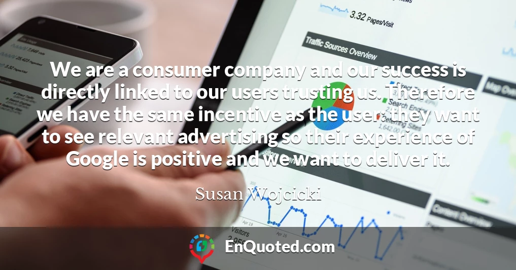 We are a consumer company and our success is directly linked to our users trusting us. Therefore we have the same incentive as the user: they want to see relevant advertising so their experience of Google is positive and we want to deliver it.