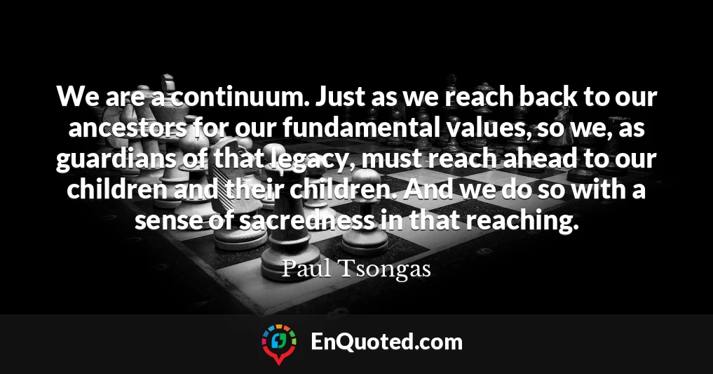 We are a continuum. Just as we reach back to our ancestors for our fundamental values, so we, as guardians of that legacy, must reach ahead to our children and their children. And we do so with a sense of sacredness in that reaching.