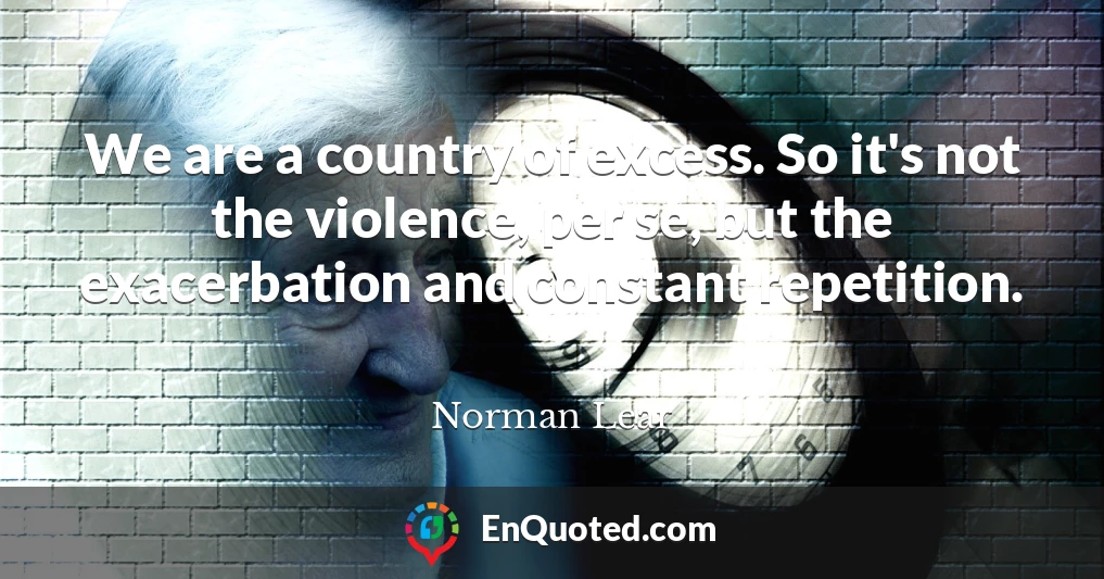 We are a country of excess. So it's not the violence, per se, but the exacerbation and constant repetition.
