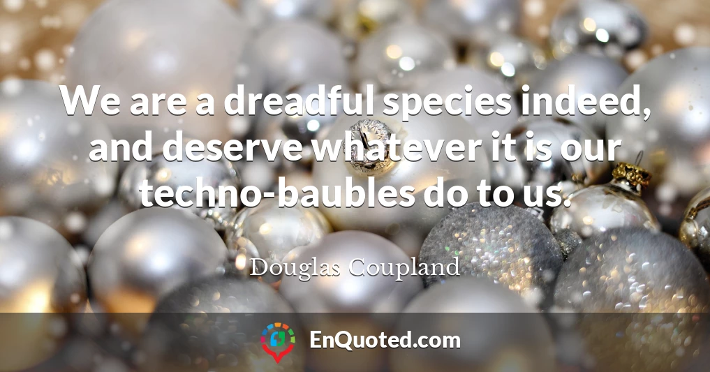 We are a dreadful species indeed, and deserve whatever it is our techno-baubles do to us.