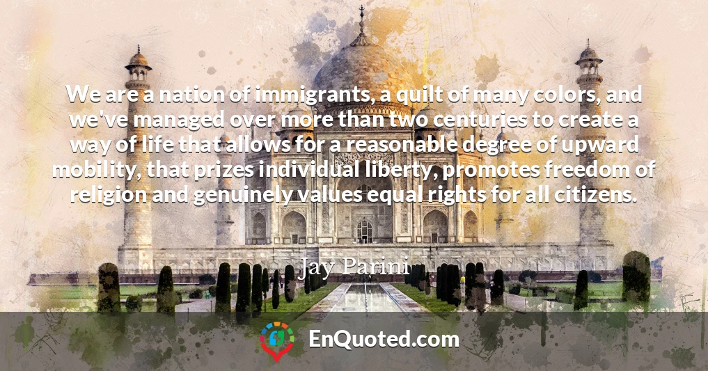 We are a nation of immigrants, a quilt of many colors, and we've managed over more than two centuries to create a way of life that allows for a reasonable degree of upward mobility, that prizes individual liberty, promotes freedom of religion and genuinely values equal rights for all citizens.