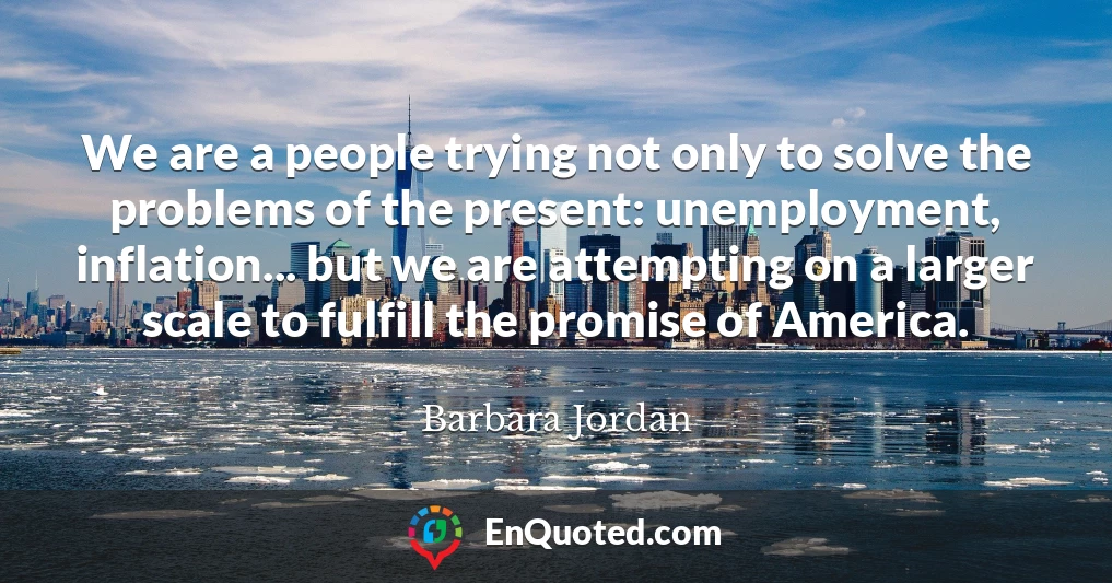 We are a people trying not only to solve the problems of the present: unemployment, inflation... but we are attempting on a larger scale to fulfill the promise of America.