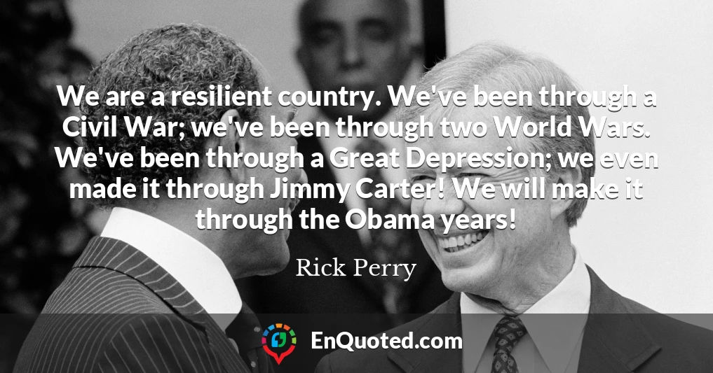 We are a resilient country. We've been through a Civil War; we've been through two World Wars. We've been through a Great Depression; we even made it through Jimmy Carter! We will make it through the Obama years!