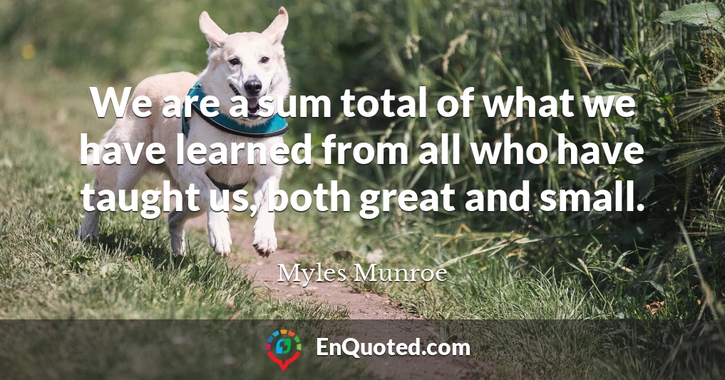 We are a sum total of what we have learned from all who have taught us, both great and small.