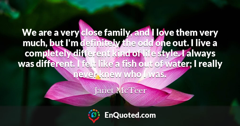 We are a very close family, and I love them very much, but I'm definitely the odd one out. I live a completely different kind of life style. I always was different. I felt like a fish out of water; I really never knew who I was.